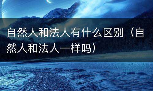 自然人和法人有什么区别（自然人和法人一样吗）