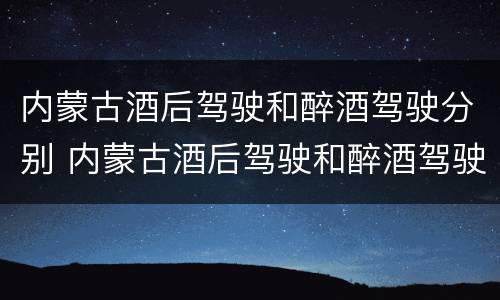 内蒙古酒后驾驶和醉酒驾驶分别 内蒙古酒后驾驶和醉酒驾驶分别处罚