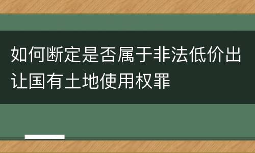 如何断定是否属于非法低价出让国有土地使用权罪