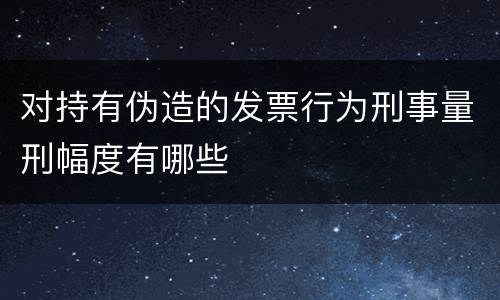 对持有伪造的发票行为刑事量刑幅度有哪些