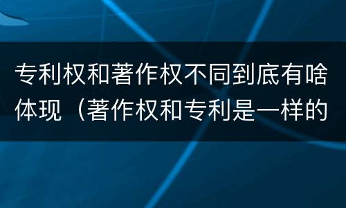 专利权和著作权不同到底有啥体现（著作权和专利是一样的吗）