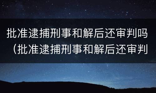 批准逮捕刑事和解后还审判吗（批准逮捕刑事和解后还审判吗会判刑吗）