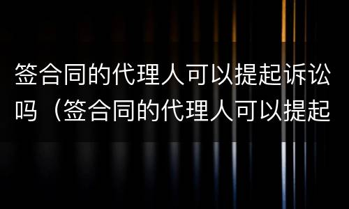 签合同的代理人可以提起诉讼吗（签合同的代理人可以提起诉讼吗）