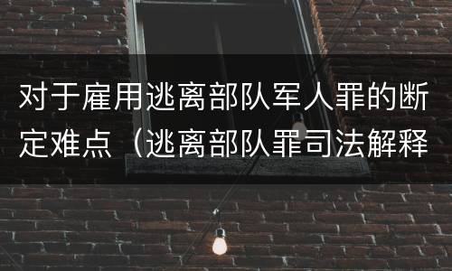 对于雇用逃离部队军人罪的断定难点（逃离部队罪司法解释）