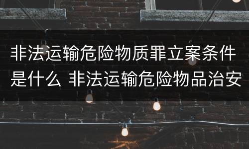 非法运输危险物质罪立案条件是什么 非法运输危险物品治安处罚