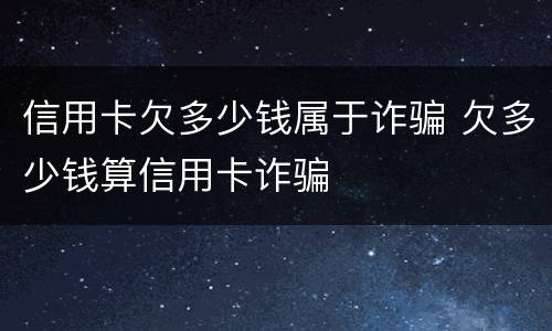 信用卡欠多少钱属于诈骗 欠多少钱算信用卡诈骗