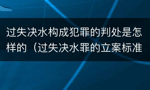 过失决水构成犯罪的判处是怎样的（过失决水罪的立案标准）