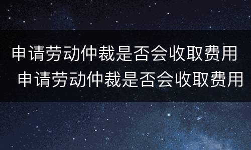 申请劳动仲裁是否会收取费用 申请劳动仲裁是否会收取费用呢