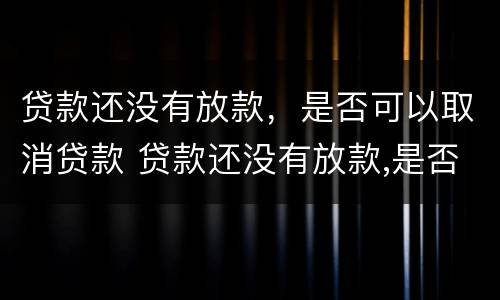 贷款还没有放款，是否可以取消贷款 贷款还没有放款,是否可以取消贷款申请
