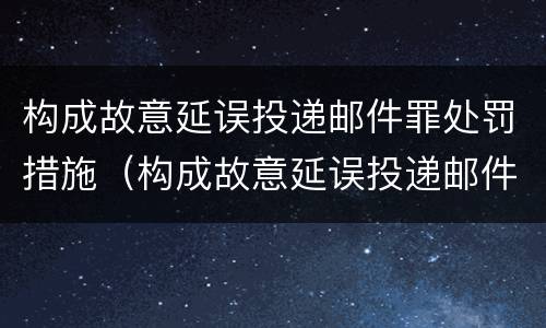 构成故意延误投递邮件罪处罚措施（构成故意延误投递邮件罪处罚措施有哪些）