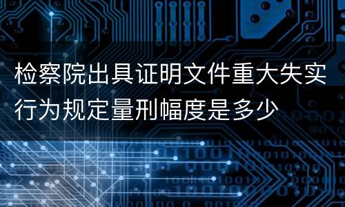 检察院出具证明文件重大失实行为规定量刑幅度是多少