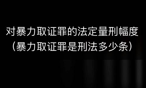 对暴力取证罪的法定量刑幅度（暴力取证罪是刑法多少条）