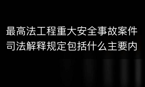 最高法工程重大安全事故案件司法解释规定包括什么主要内容