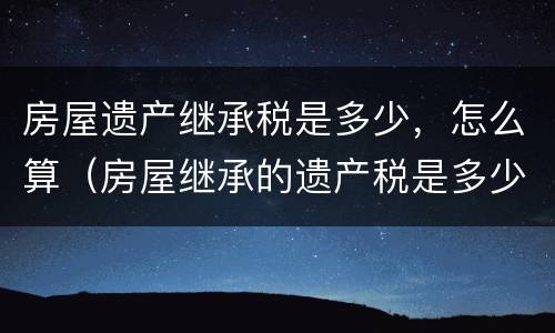 房屋遗产继承税是多少，怎么算（房屋继承的遗产税是多少）