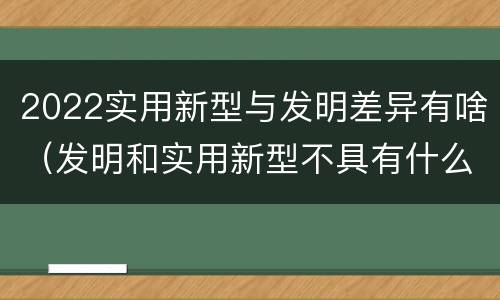 2022实用新型与发明差异有啥（发明和实用新型不具有什么特性）