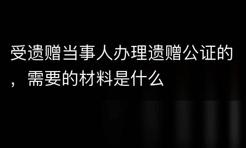 受遗赠当事人办理遗赠公证的，需要的材料是什么