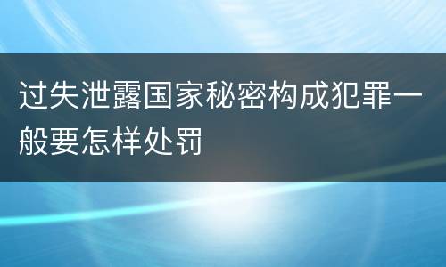 过失泄露国家秘密构成犯罪一般要怎样处罚