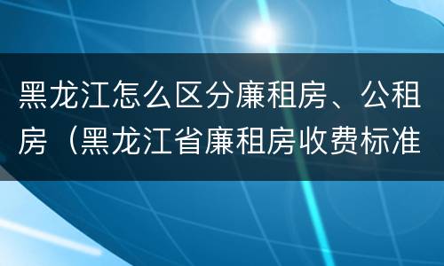 黑龙江怎么区分廉租房、公租房（黑龙江省廉租房收费标准是多少）