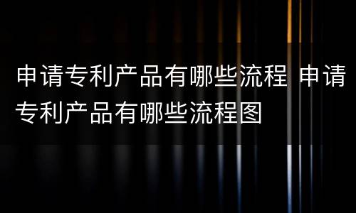 申请专利产品有哪些流程 申请专利产品有哪些流程图