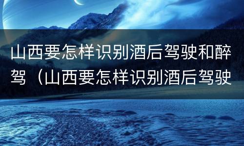 山西要怎样识别酒后驾驶和醉驾（山西要怎样识别酒后驾驶和醉驾的人）