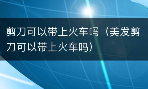 剪刀可以带上火车吗（美发剪刀可以带上火车吗）