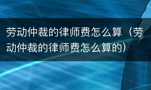 劳动仲裁的律师费怎么算（劳动仲裁的律师费怎么算的）