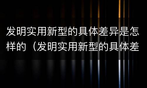 发明实用新型的具体差异是怎样的（发明实用新型的具体差异是怎样的过程）