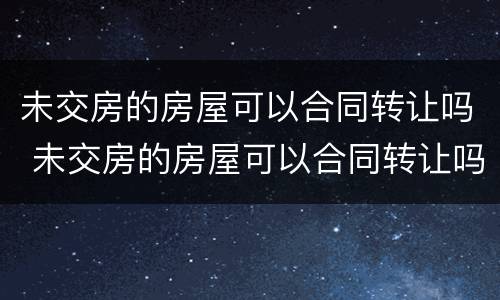 未交房的房屋可以合同转让吗 未交房的房屋可以合同转让吗合法吗