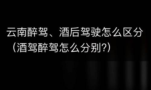云南醉驾、酒后驾驶怎么区分（酒驾醉驾怎么分别?）