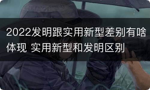 2022发明跟实用新型差别有啥体现 实用新型和发明区别