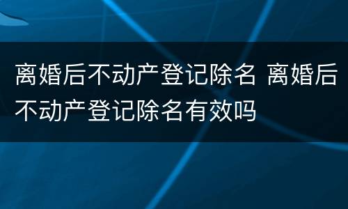 离婚后不动产登记除名 离婚后不动产登记除名有效吗