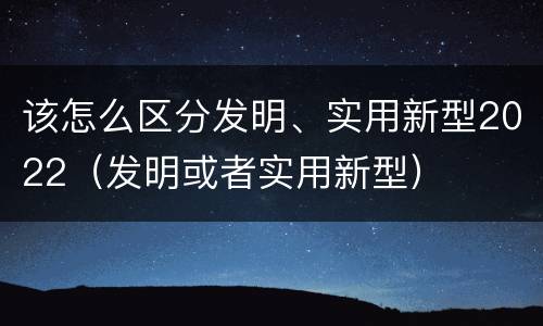 该怎么区分发明、实用新型2022（发明或者实用新型）