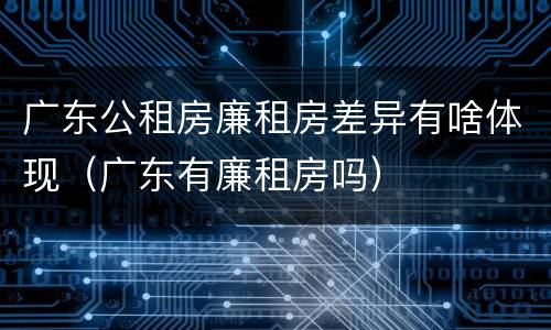 广东公租房廉租房差异有啥体现（广东有廉租房吗）