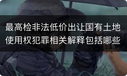 最高检非法低价出让国有土地使用权犯罪相关解释包括哪些规定