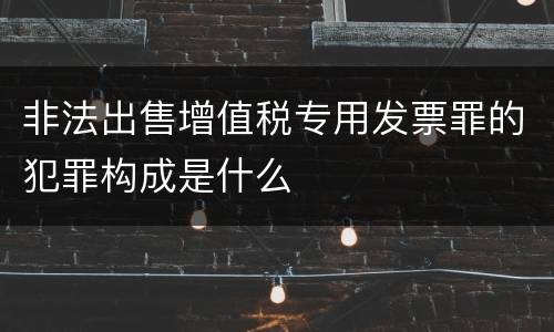 非法出售增值税专用发票罪的犯罪构成是什么