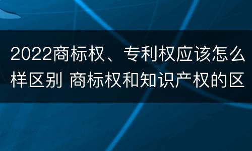 2022商标权、专利权应该怎么样区别 商标权和知识产权的区别