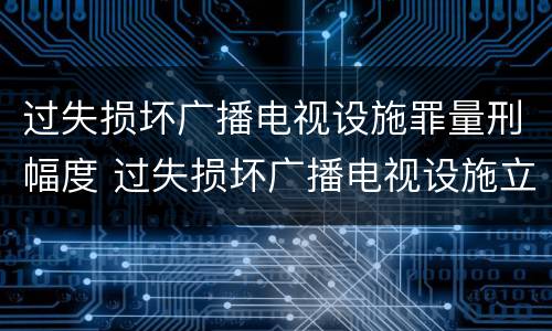 过失损坏广播电视设施罪量刑幅度 过失损坏广播电视设施立案标准