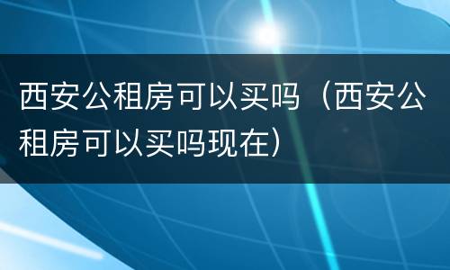 西安公租房可以买吗（西安公租房可以买吗现在）
