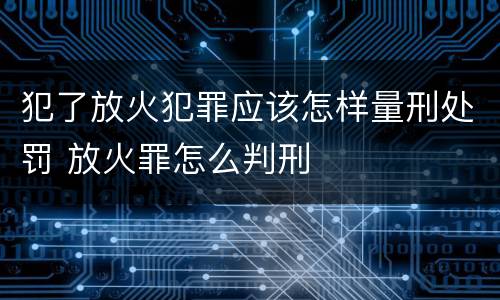犯了放火犯罪应该怎样量刑处罚 放火罪怎么判刑