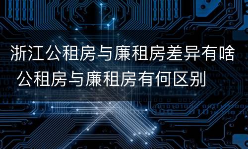 浙江公租房与廉租房差异有啥 公租房与廉租房有何区别