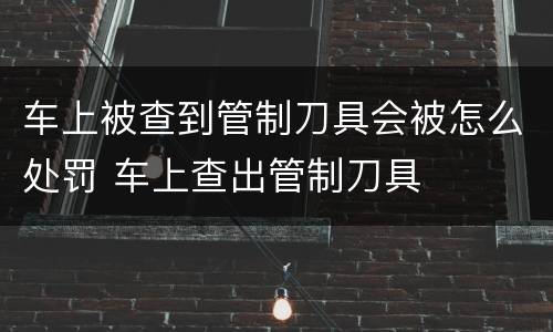 车上被查到管制刀具会被怎么处罚 车上查出管制刀具