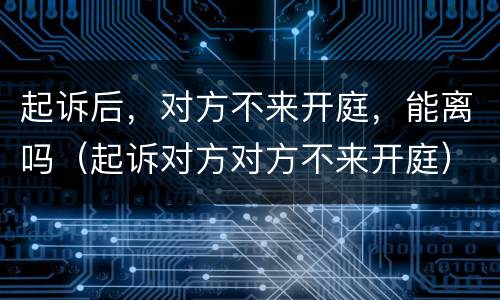 起诉后，对方不来开庭，能离吗（起诉对方对方不来开庭）