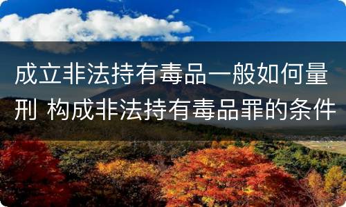 成立非法持有毒品一般如何量刑 构成非法持有毒品罪的条件有几克