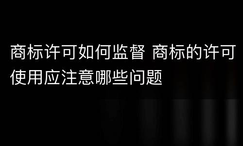 商标许可如何监督 商标的许可使用应注意哪些问题