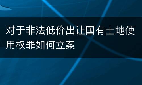 对于非法低价出让国有土地使用权罪如何立案
