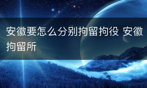 安徽要怎么分别拘留拘役 安徽拘留所