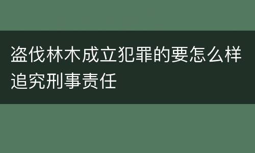盗伐林木成立犯罪的要怎么样追究刑事责任