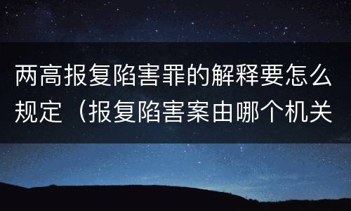 两高报复陷害罪的解释要怎么规定（报复陷害案由哪个机关管辖）