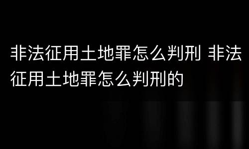 非法征用土地罪怎么判刑 非法征用土地罪怎么判刑的