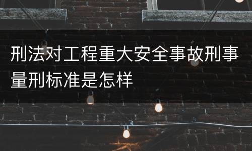 刑法对工程重大安全事故刑事量刑标准是怎样
